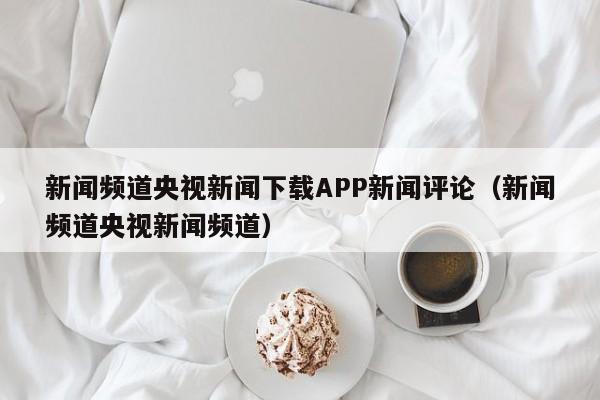 新闻频道央视新闻下载APP新闻评论（新闻频道央视新闻频道）