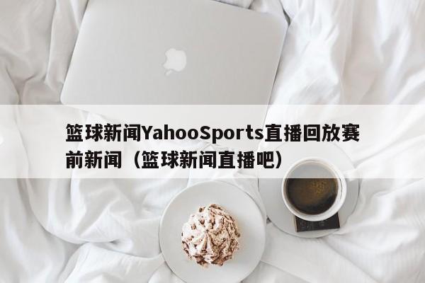 篮球新闻YahooSports直播回放赛前新闻（篮球新闻直播吧）