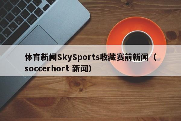 体育新闻SkySports收藏赛前新闻（soccerhort 新闻）