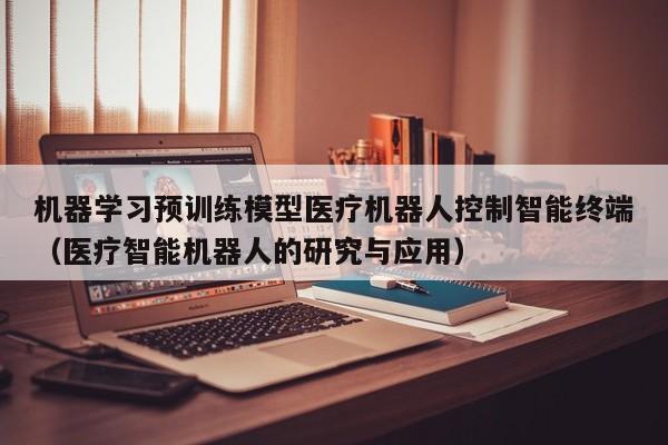 机器学习预训练模型医疗机器人控制智能终端（医疗智能机器人的研究与应用）