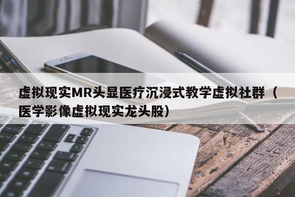 虚拟现实MR头显医疗沉浸式教学虚拟社群（医学影像虚拟现实龙头股）