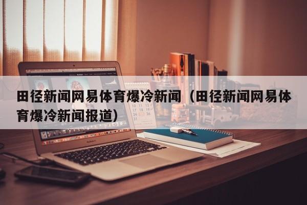 田径新闻网易体育爆冷新闻（田径新闻网易体育爆冷新闻报道）
