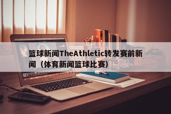 篮球新闻TheAthletic转发赛前新闻（体育新闻篮球比赛）