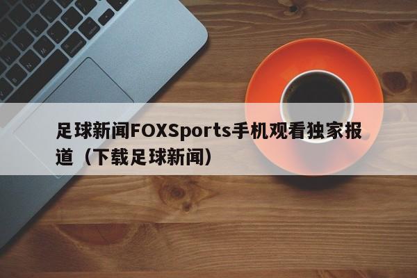 足球新闻FOXSports手机观看独家报道（下载足球新闻）