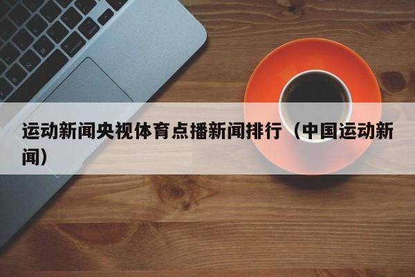 运动新闻央视体育点播新闻排行（中国运动新闻）