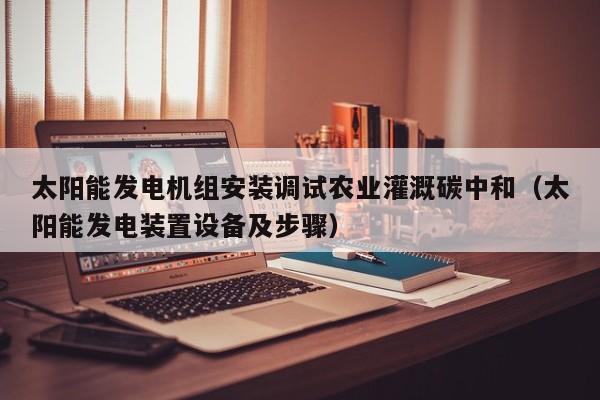 太阳能发电机组安装调试农业灌溉碳中和（太阳能发电装置设备及步骤）