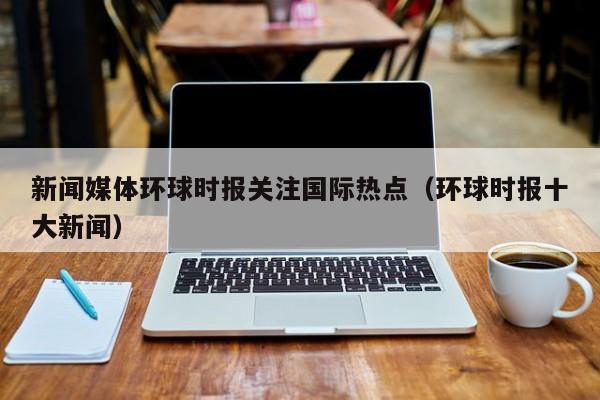 新闻媒体环球时报关注国际热点（环球时报十大新闻）