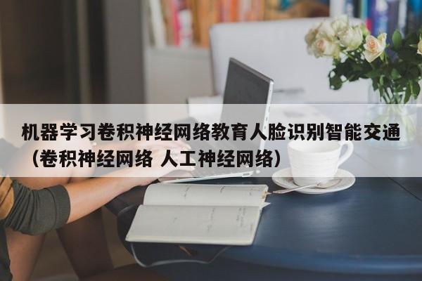 机器学习卷积神经网络教育人脸识别智能交通（卷积神经网络 人工神经网络）