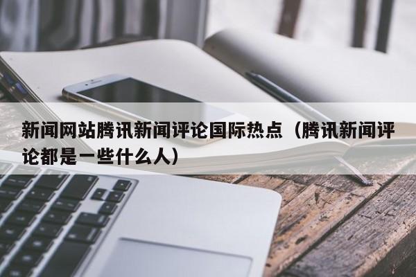 新闻网站腾讯新闻评论国际热点（腾讯新闻评论都是一些什么人）