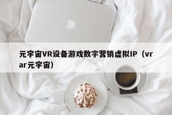 元宇宙VR设备游戏数字营销虚拟IP（vrar元宇宙）