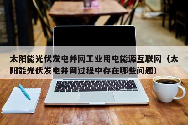 太阳能光伏发电并网工业用电能源互联网（太阳能光伏发电并网过程中存在哪些问题）