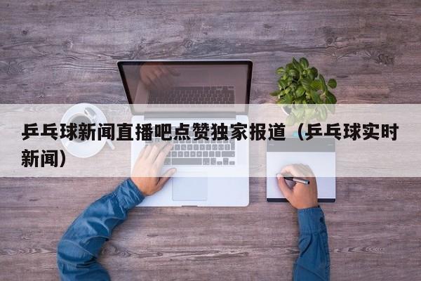 乒乓球新闻直播吧点赞独家报道（乒乓球实时新闻）