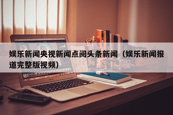 娱乐新闻央视新闻点阅头条新闻（娱乐新闻报道完整版视频）