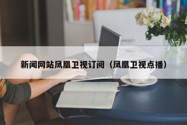 新闻网站凤凰卫视订阅（凤凰卫视点播）