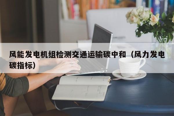 风能发电机组检测交通运输碳中和（风力发电碳指标）