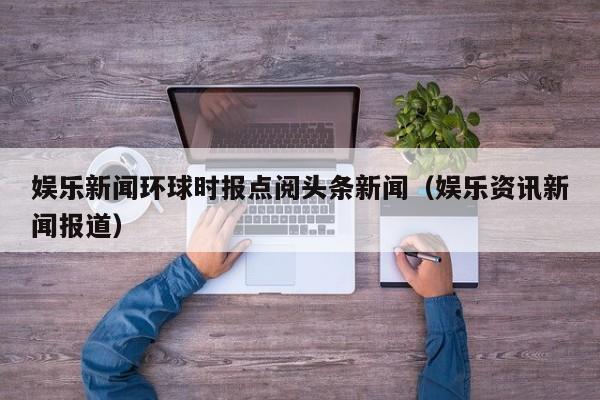 娱乐新闻环球时报点阅头条新闻（娱乐资讯新闻报道）