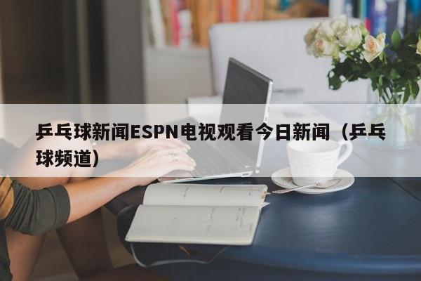 乒乓球新闻ESPN电视观看今日新闻（乒乓球频道）