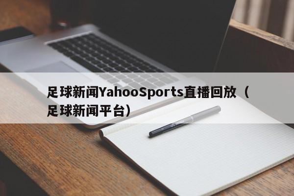 足球新闻YahooSports直播回放（足球新闻平台）