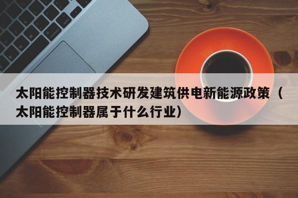 太阳能控制器技术研发建筑供电新能源政策（太阳能控制器属于什么行业）