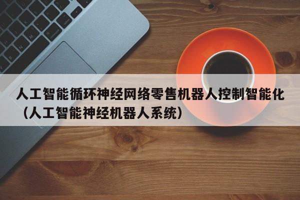 人工智能循环神经网络零售机器人控制智能化（人工智能神经机器人系统）