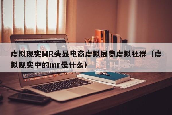 虚拟现实MR头显电商虚拟展览虚拟社群（虚拟现实中的mr是什么）