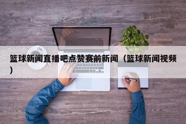篮球新闻直播吧点赞赛前新闻（篮球新闻视频）