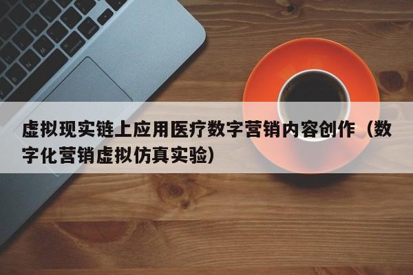 虚拟现实链上应用医疗数字营销内容创作（数字化营销虚拟仿真实验）