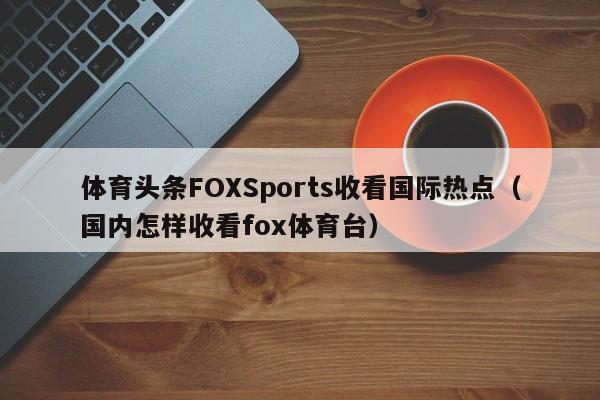 体育头条FOXSports收看国际热点（国内怎样收看fox体育台）