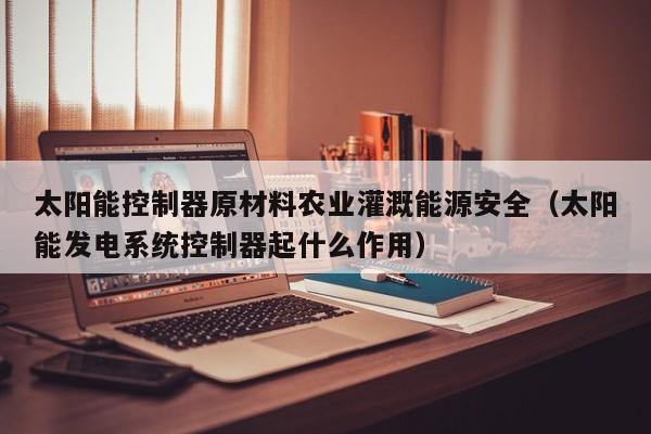 太阳能控制器原材料农业灌溉能源安全（太阳能发电系统控制器起什么作用）