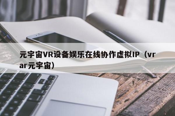 元宇宙VR设备娱乐在线协作虚拟IP（vrar元宇宙）