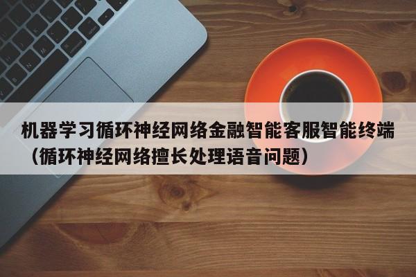 机器学习循环神经网络金融智能客服智能终端（循环神经网络擅长处理语音问题）
