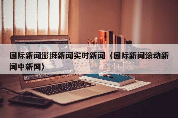 国际新闻澎湃新闻实时新闻（国际新闻滚动新闻中新网）