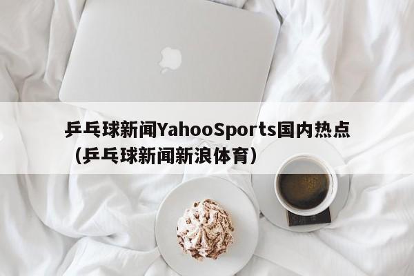 乒乓球新闻YahooSports国内热点（乒乓球新闻新浪体育）