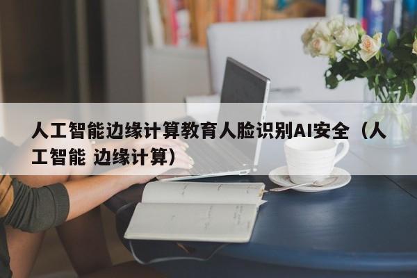 人工智能边缘计算教育人脸识别AI安全（人工智能 边缘计算）
