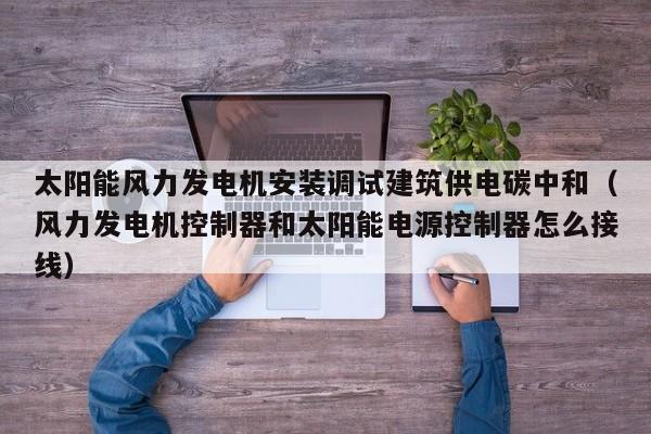 太阳能风力发电机安装调试建筑供电碳中和（风力发电机控制器和太阳能电源控制器怎么接线）