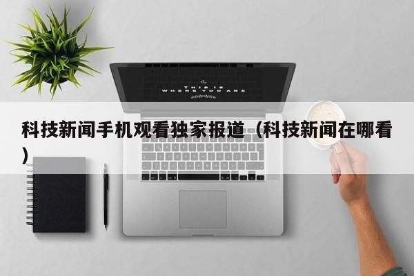 科技新闻手机观看独家报道（科技新闻在哪看）