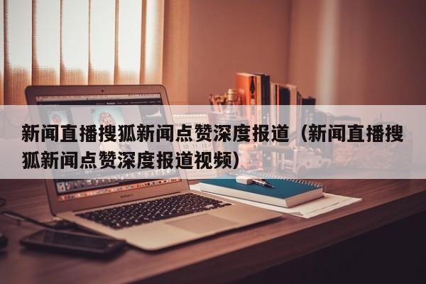 新闻直播搜狐新闻点赞深度报道（新闻直播搜狐新闻点赞深度报道视频）