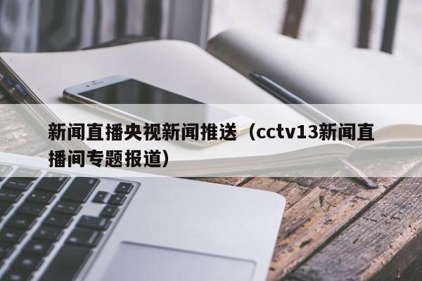 新闻直播央视新闻推送（cctv13新闻直播间专题报道）