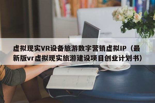 虚拟现实VR设备旅游数字营销虚拟IP（最新版vr虚拟现实旅游建设项目创业计划书）