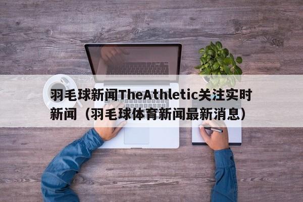 羽毛球新闻TheAthletic关注实时新闻（羽毛球体育新闻最新消息）