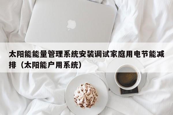 太阳能能量管理系统安装调试家庭用电节能减排（太阳能户用系统）