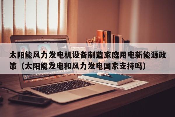 太阳能风力发电机设备制造家庭用电新能源政策（太阳能发电和风力发电国家支持吗）