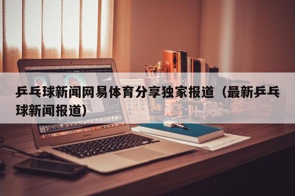 乒乓球新闻网易体育分享独家报道（最新乒乓球新闻报道）