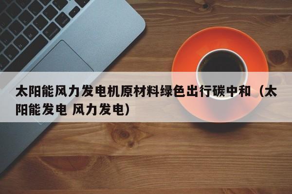太阳能风力发电机原材料绿色出行碳中和（太阳能发电 风力发电）