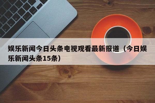 娱乐新闻今日头条电视观看最新报道（今日娱乐新闻头条15条）