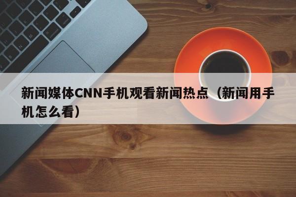 新闻媒体CNN手机观看新闻热点（新闻用手机怎么看）