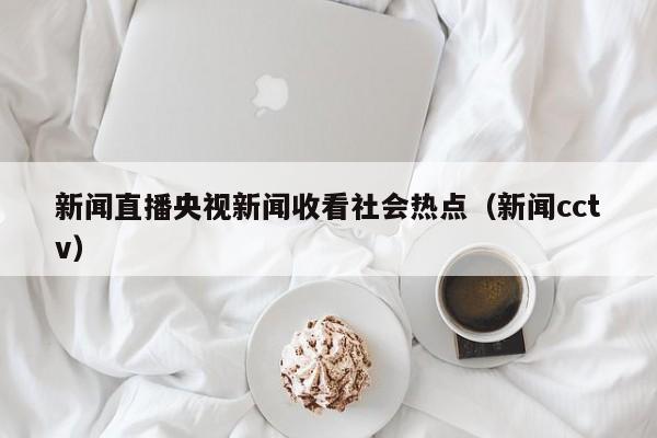 新闻直播央视新闻收看社会热点（新闻cctv）