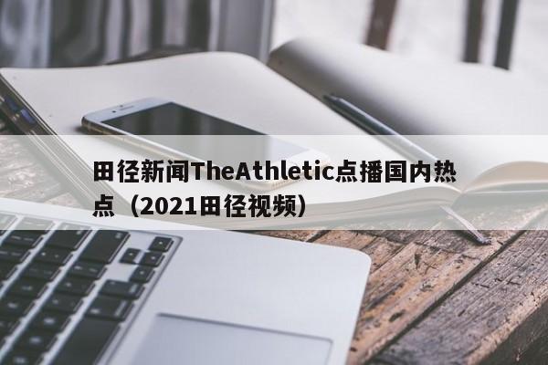 田径新闻TheAthletic点播国内热点（2021田径视频）
