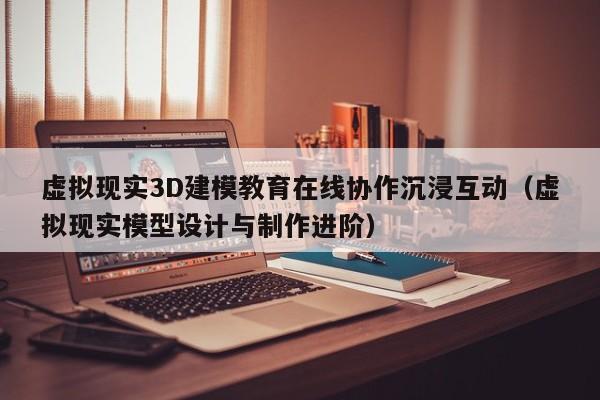 虚拟现实3D建模教育在线协作沉浸互动（虚拟现实模型设计与制作进阶）