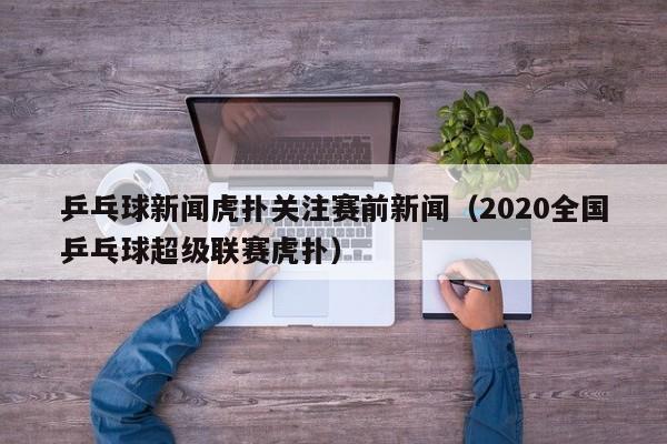 乒乓球新闻虎扑关注赛前新闻（2020全国乒乓球超级联赛虎扑）